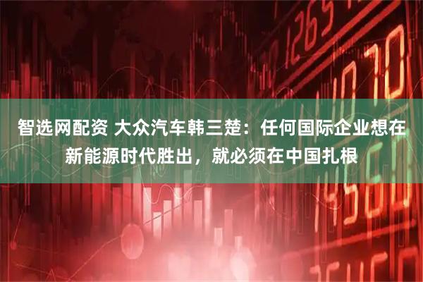 智选网配资 大众汽车韩三楚：任何国际企业想在新能源时代胜出，就必须在中国扎根