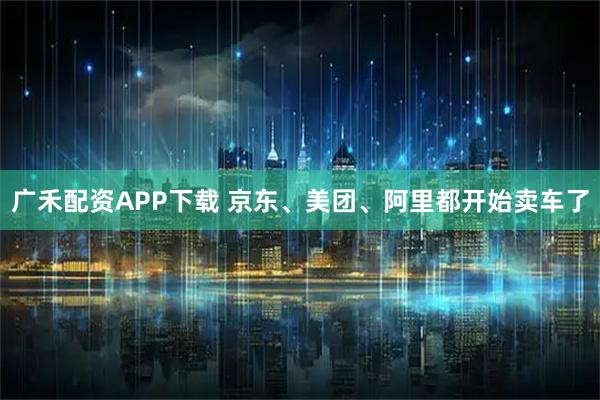 广禾配资APP下载 京东、美团、阿里都开始卖车了