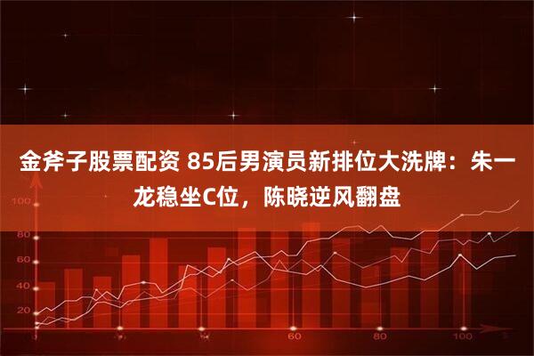 金斧子股票配资 85后男演员新排位大洗牌：朱一龙稳坐C位，陈晓逆风翻盘