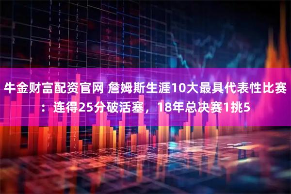 牛金财富配资官网 詹姆斯生涯10大最具代表性比赛：连得25分破活塞，18年总决赛1挑5