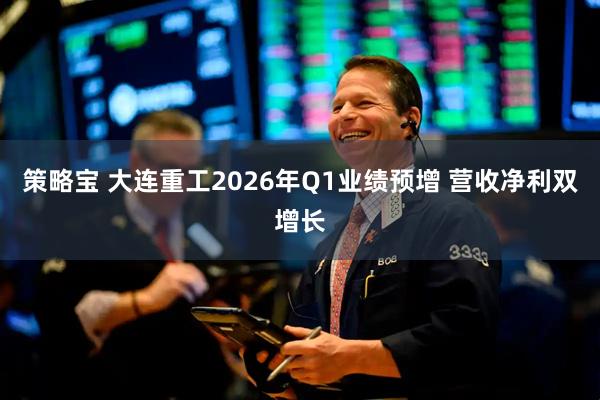 策略宝 大连重工2026年Q1业绩预增 营收净利双增长