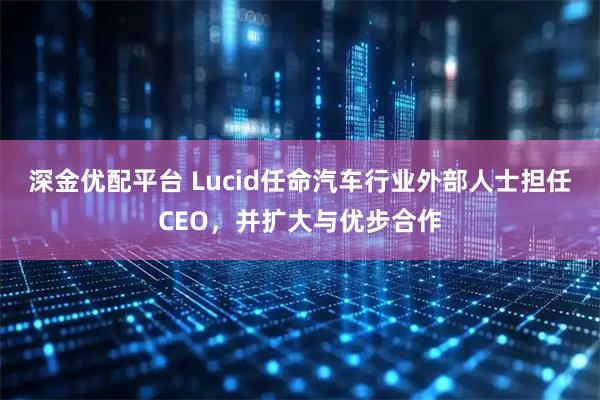 深金优配平台 Lucid任命汽车行业外部人士担任CEO，并扩大与优步合作