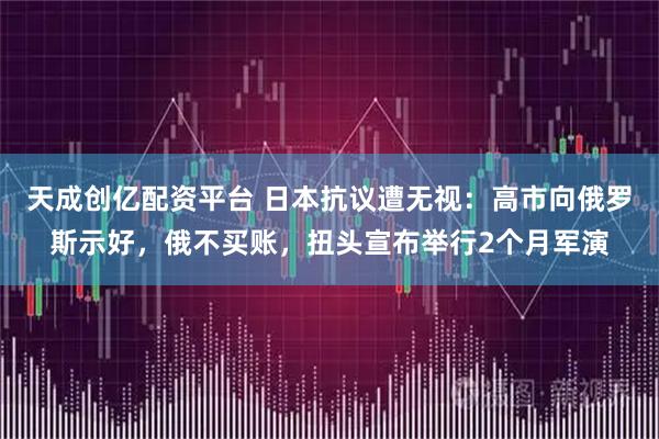 天成创亿配资平台 日本抗议遭无视：高市向俄罗斯示好，俄不买账，扭头宣布举行2个月军演