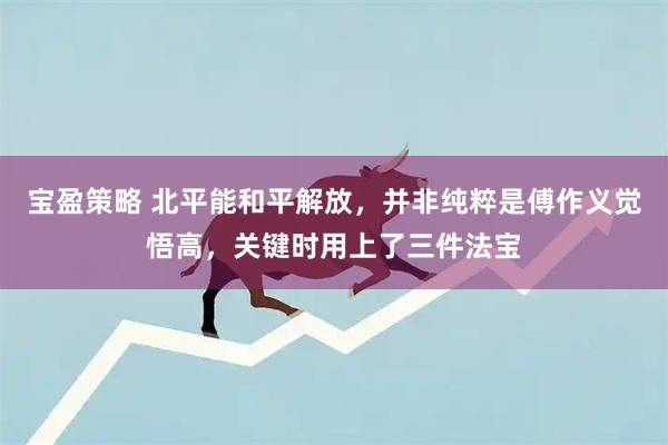 宝盈策略 北平能和平解放，并非纯粹是傅作义觉悟高，关键时用上了三件法宝