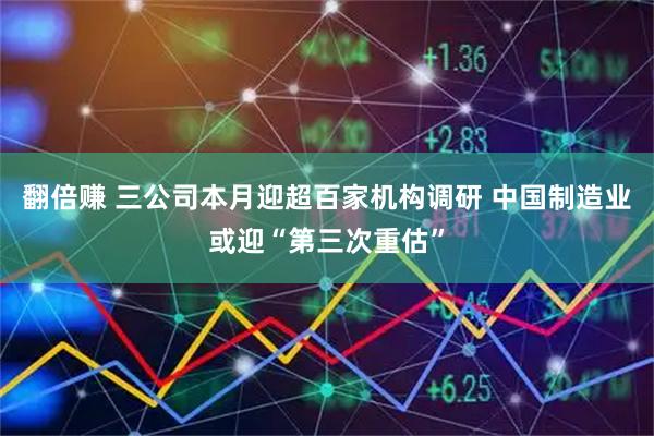 翻倍赚 三公司本月迎超百家机构调研 中国制造业或迎“第三次重估”