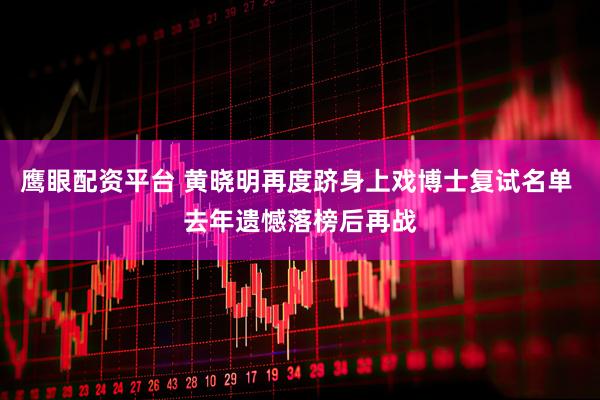 鹰眼配资平台 黄晓明再度跻身上戏博士复试名单 去年遗憾落榜后再战