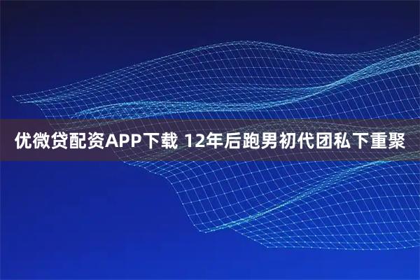 优微贷配资APP下载 12年后跑男初代团私下重聚