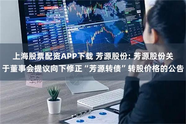 上海股票配资APP下载 芳源股份: 芳源股份关于董事会提议向下修正“芳源转债”转股价格的公告