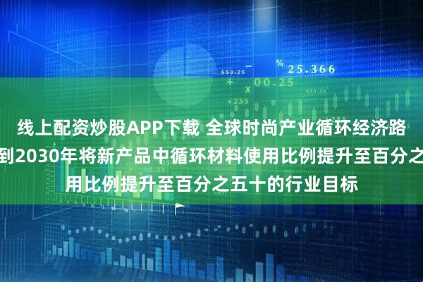 线上配资炒股APP下载 全球时尚产业循环经济路线图发布，设定到2030年将新产品中循环材料使用比例提升至百分之五十的行业目标