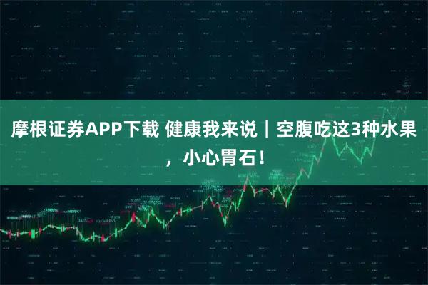 摩根证券APP下载 健康我来说｜空腹吃这3种水果，小心胃石！