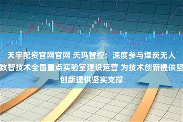 天宇配资官网官网 天玛智控：深度参与煤炭无人化开采数智技术全国重点实验室建设运营 为技术创新提供坚实支撑