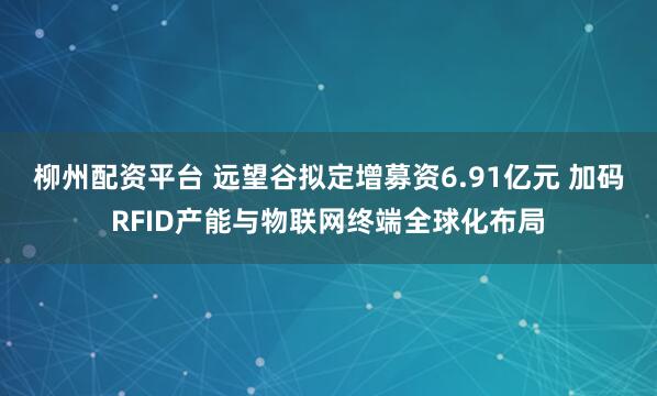 柳州配资平台 远望谷拟定增募资6.91亿元 加码RFID产能与物联网终端全球化布局