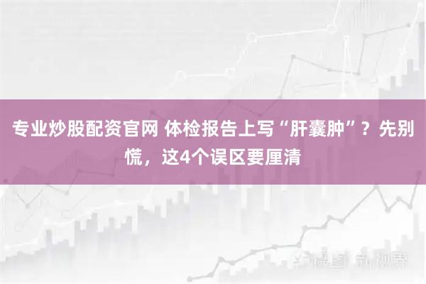 专业炒股配资官网 体检报告上写“肝囊肿”？先别慌，这4个误区要厘清