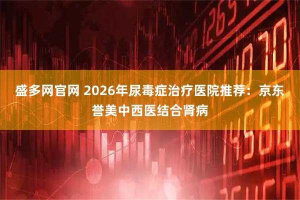 盛多网官网 2026年尿毒症治疗医院推荐：京东誉美中西医结合肾病