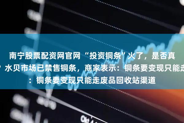 南宁股票配资网官网 “投资铜条”火了，是否真正具备投资属性？水贝市场已禁售铜条，商家表示：铜条要变现只能走废品回收站渠道