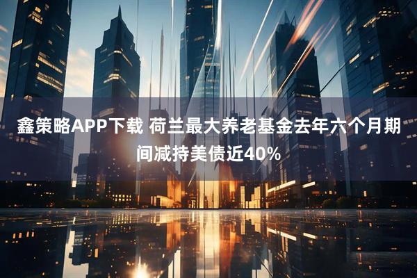 鑫策略APP下载 荷兰最大养老基金去年六个月期间减持美债近40%