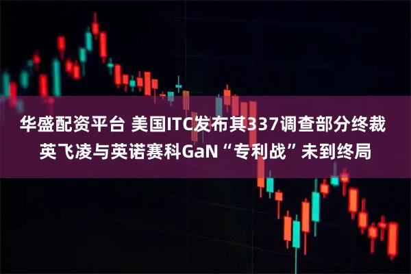 华盛配资平台 美国ITC发布其337调查部分终裁 英飞凌与英诺赛科GaN“专利战”未到终局