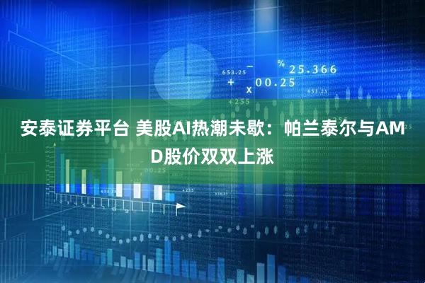 安泰证券平台 美股AI热潮未歇：帕兰泰尔与AMD股价双双上涨