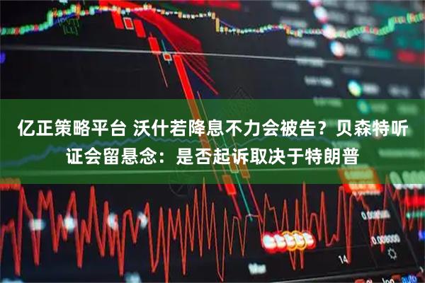 亿正策略平台 沃什若降息不力会被告？贝森特听证会留悬念：是否起诉取决于特朗普