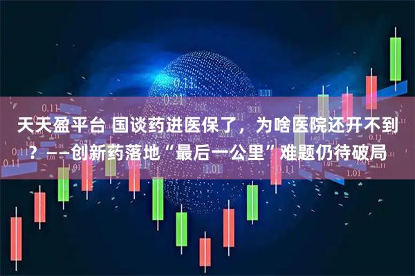 天天盈平台 国谈药进医保了，为啥医院还开不到？——创新药落地“最后一公里”难题仍待破局