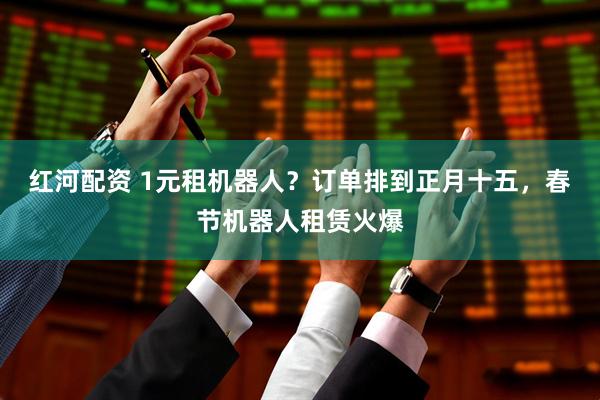 红河配资 1元租机器人？订单排到正月十五，春节机器人租赁火爆
