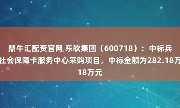 鼎牛汇配资官网 东软集团（600718）：中标兵团社会保障卡服务中心采购项目，中标金额为282.18万元