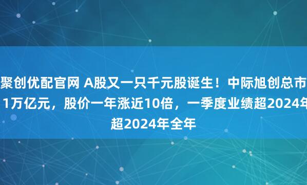 聚创优配官网 A股又一只千元股诞生！中际旭创总市值1.11万亿元，股价一年涨近10倍，一季度业绩超2024年全年