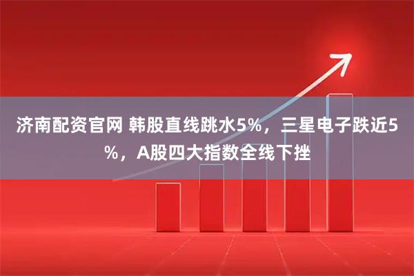 济南配资官网 韩股直线跳水5%，三星电子跌近5%，A股四大指数全线下挫